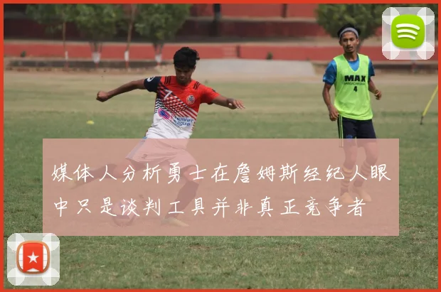 媒体人分析勇士在詹姆斯经纪人眼中只是谈判工具并非真正竞争者