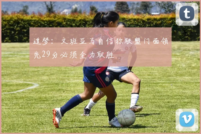 追梦：文班亚马自信称联盟门面领先29分必须全力取胜