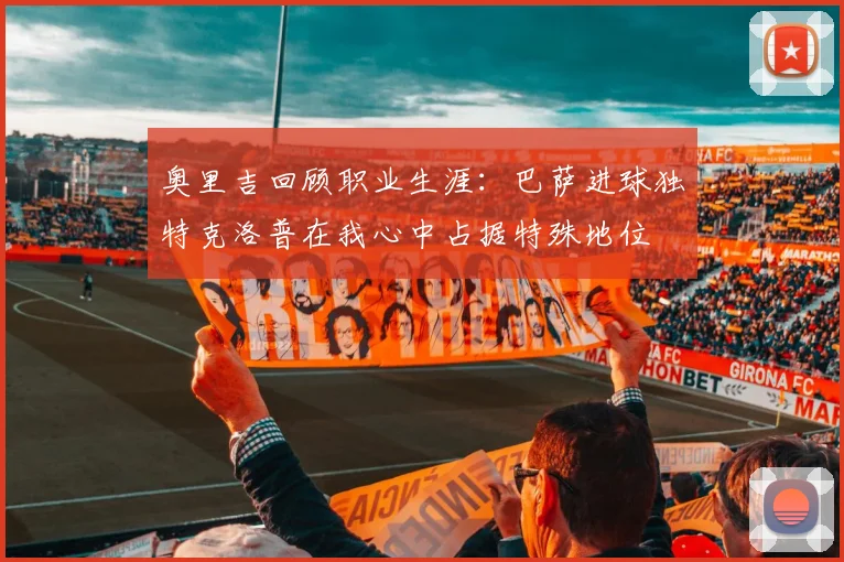 奥里吉回顾职业生涯：巴萨进球独特克洛普在我心中占据特殊地位
