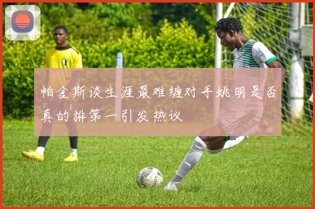帕金斯谈生涯最难缠对手姚明是否真的排第一引发热议