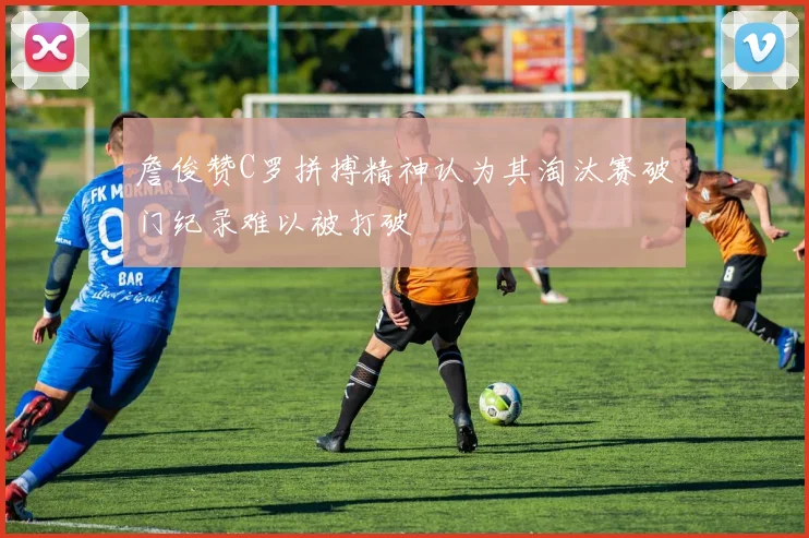 詹俊赞C罗拼搏精神认为其淘汰赛破门纪录难以被打破
