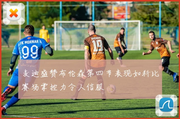 麦迪盛赞布伦森第四节表现如科比赛场掌控力令人信服