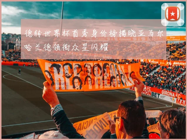 德转世界杯首秀身价榜揭晓亚马尔哈兰德领衔众星闪耀