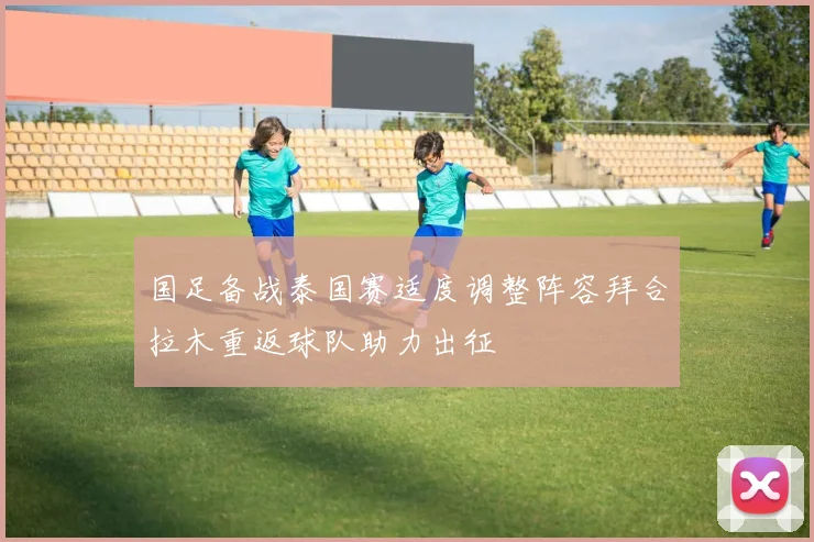 国足备战泰国赛适度调整阵容拜合拉木重返球队助力出征