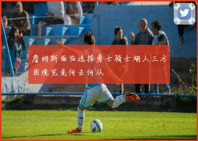 詹姆斯面临选择勇士骑士湖人三方困境究竟何去何从