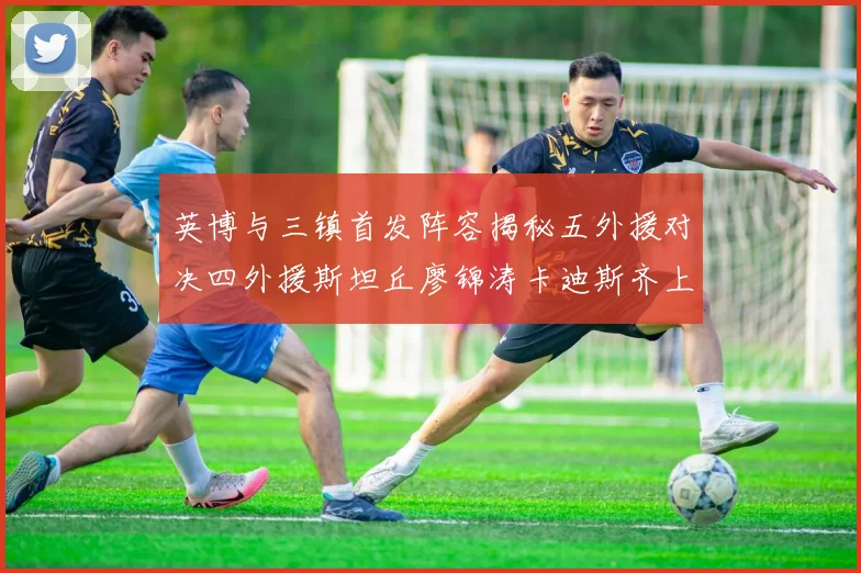 英博与三镇首发阵容揭秘五外援对决四外援斯坦丘廖锦涛卡迪斯齐上阵