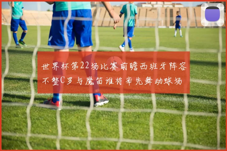 世界杯第22场比赛前瞻西班牙阵容不整C罗与魔笛谁将率先舞动球场