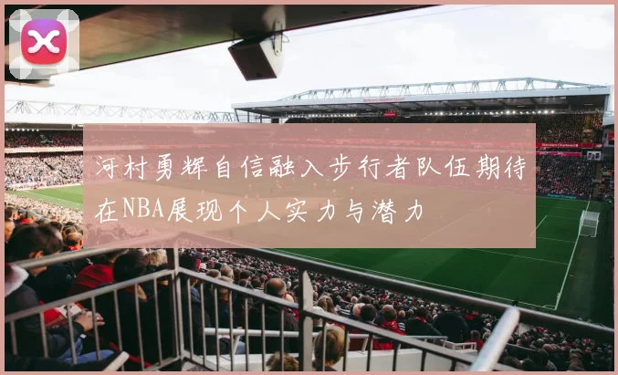 河村勇辉自信融入步行者队伍期待在NBA展现个人实力与潜力