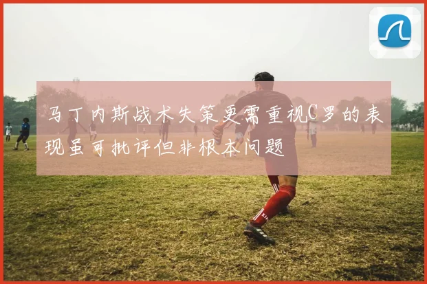 马丁内斯战术失策更需重视C罗的表现虽可批评但非根本问题