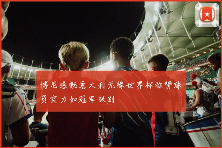 博尼感慨意大利无缘世界杯称赞球员实力如冠军级别